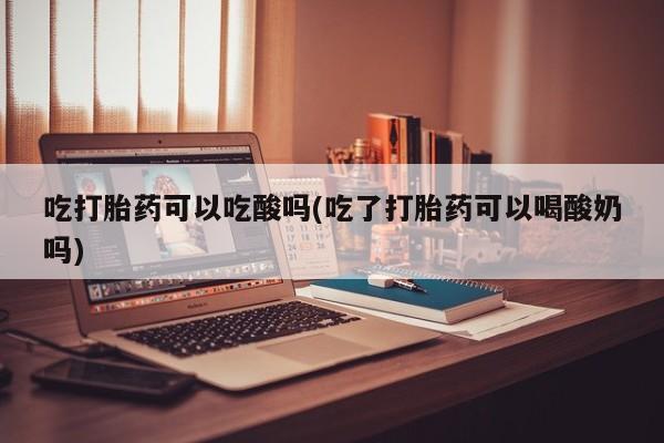 私人打胎药大月份胎停药吃打胎药可以吃酸吗(吃了打胎药可以喝酸奶吗)