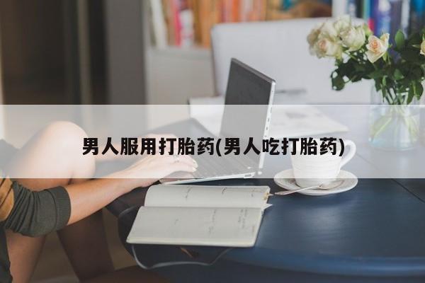 私人打胎药大月份胎停药男人服用打胎药(男人吃打胎药)