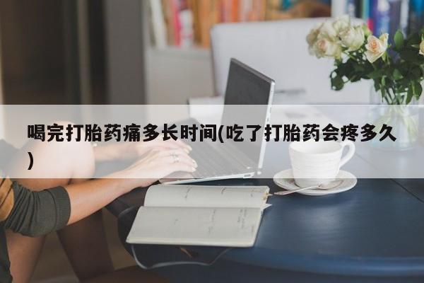 私人打胎药大月份胎停药喝完打胎药痛多长时间(吃了打胎药会疼多久)