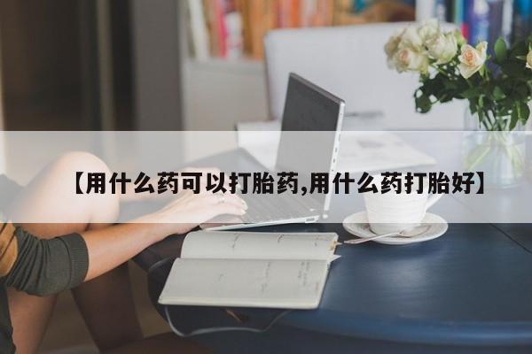 私人打胎药大月份胎停药【用什么药可以打胎药,用什么药打胎好】