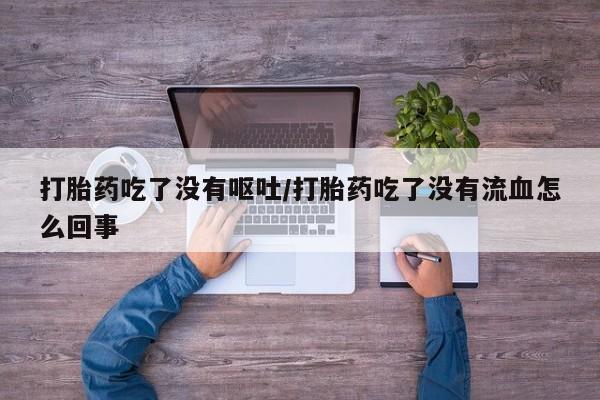 私人打胎药大月份胎停药打胎药吃了没有呕吐/打胎药吃了没有流血怎么回事