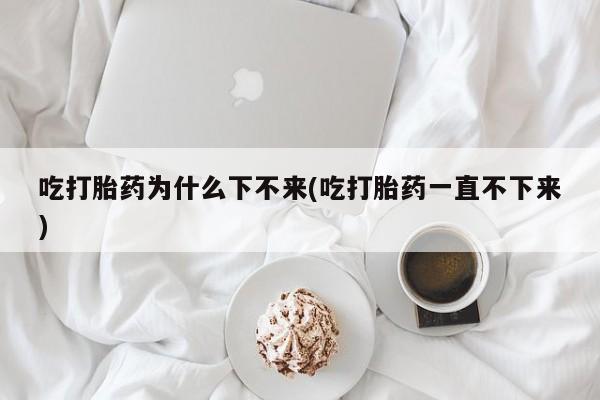 私人打胎药大月份胎停药吃打胎药为什么下不来(吃打胎药一直不下来)