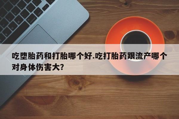 私人打胎药大月份胎停药吃堕胎药和打胎哪个好.吃打胎药跟流产哪个对身体伤害大？