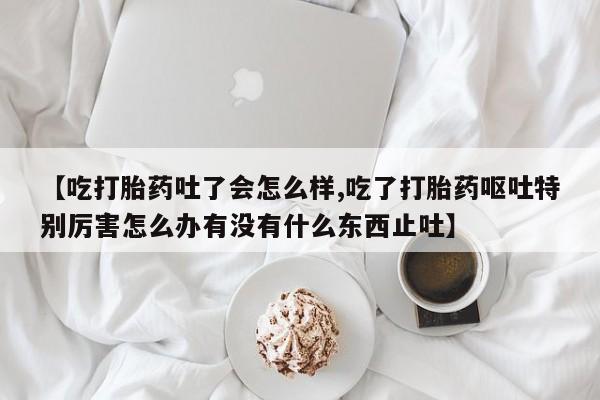 私人打胎药大月份胎停药【吃打胎药吐了会怎么样,吃了打胎药呕吐特别厉害怎么办有没有什么东西止吐】