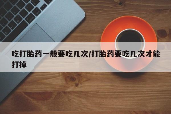 私人打胎药大月份胎停药吃打胎药一般要吃几次/打胎药要吃几次才能打掉