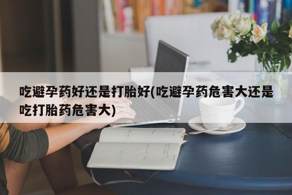 私人打胎药大月份胎停药吃避孕药好还是打胎好(吃避孕药危害大还是吃打胎药危害大)