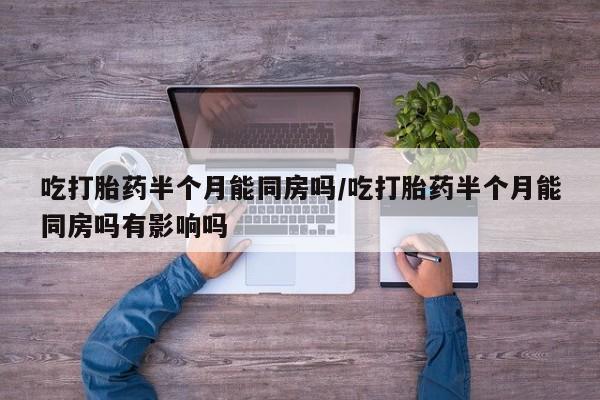 私人打胎药大月份胎停药吃打胎药半个月能同房吗/吃打胎药半个月能同房吗有影响吗