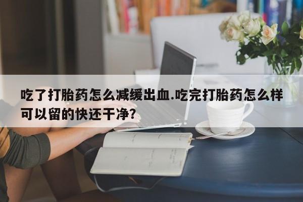 私人打胎药大月份胎停药吃了打胎药怎么减缓出血.吃完打胎药怎么样可以留的快还干净？