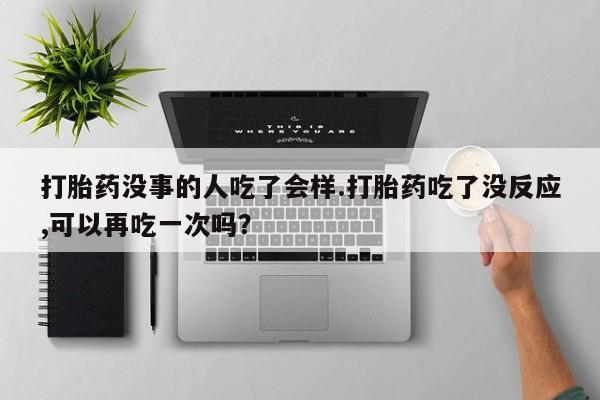 私人打胎药大月份胎停药打胎药没事的人吃了会样.打胎药吃了没反应,可以再吃一次吗？