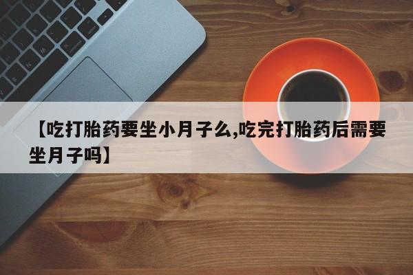 私人打胎药大月份胎停药【吃打胎药要坐小月子么,吃完打胎药后需要坐月子吗】