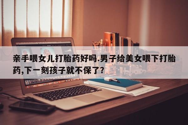 私人打胎药大月份胎停药亲手喂女儿打胎药好吗.男子给美女喂下打胎药,下一刻孩子就不保了？