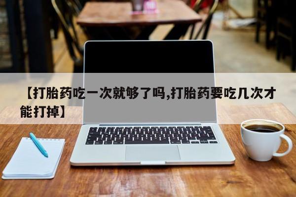私人打胎药大月份胎停药【打胎药吃一次就够了吗,打胎药要吃几次才能打掉】
