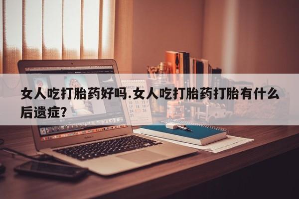 私人打胎药大月份胎停药女人吃打胎药好吗.女人吃打胎药打胎有什么后遗症？