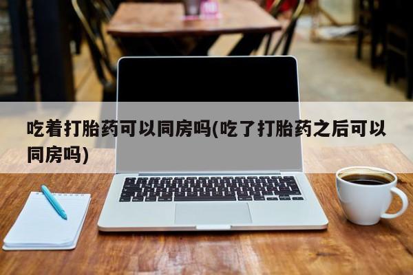 私人打胎药大月份胎停药吃着打胎药可以同房吗(吃了打胎药之后可以同房吗)