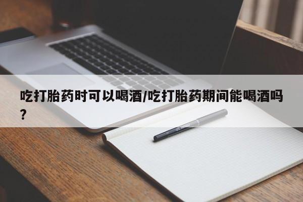 私人打胎药大月份胎停药吃打胎药时可以喝酒/吃打胎药期间能喝酒吗?