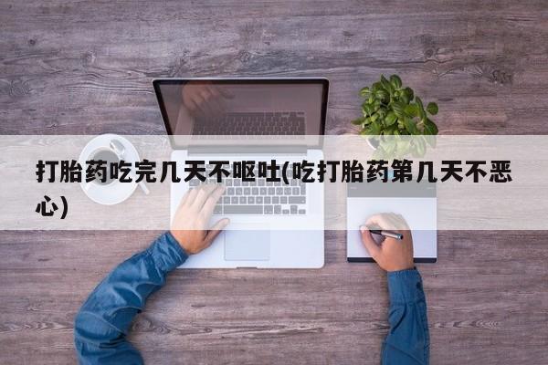 私人打胎药大月份胎停药打胎药吃完几天不呕吐(吃打胎药第几天不恶心)
