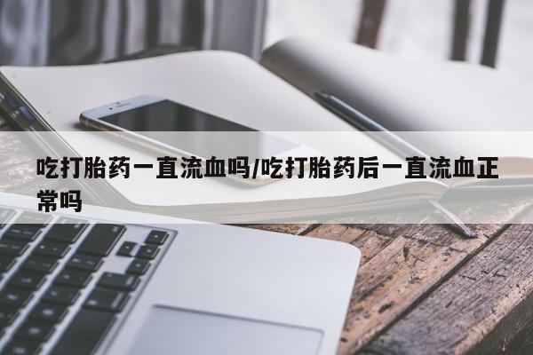私人打胎药大月份胎停药吃打胎药一直流血吗/吃打胎药后一直流血正常吗