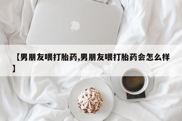 私人打胎药大月份胎停药【男朋友喂打胎药,男朋友喂打胎药会怎么样】