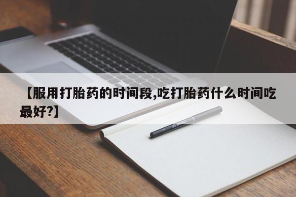 私人打胎药大月份胎停药【服用打胎药的时间段,吃打胎药什么时间吃最好?】