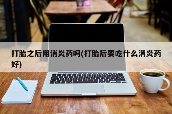 私人打胎药大月份胎停药打胎之后用消炎药吗(打胎后要吃什么消炎药好)