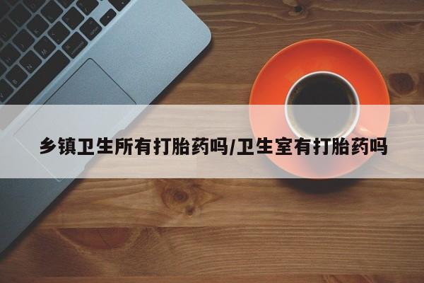 私人打胎药大月份胎停药乡镇卫生所有打胎药吗/卫生室有打胎药吗
