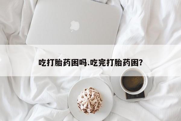 私人打胎药大月份胎停药吃打胎药困吗.吃完打胎药困？