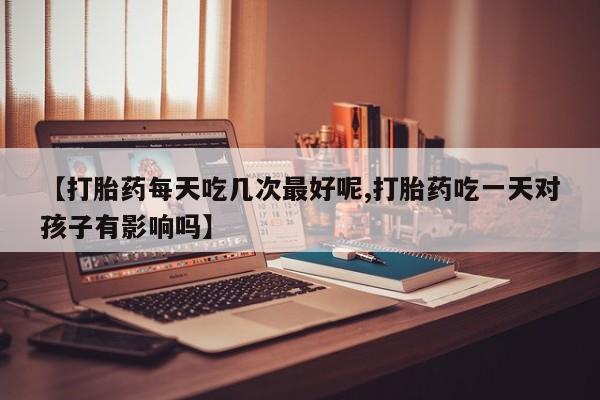私人打胎药大月份胎停药【打胎药每天吃几次最好呢,打胎药吃一天对孩子有影响吗】