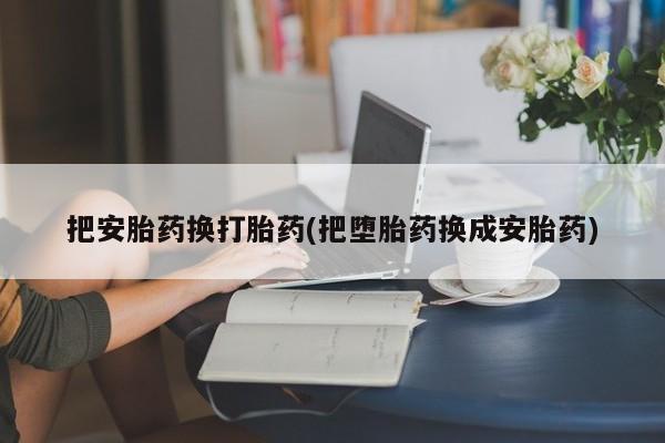 私人打胎药大月份胎停药把安胎药换打胎药(把堕胎药换成安胎药)