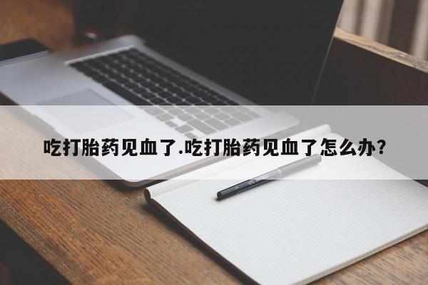 私人打胎药大月份胎停药吃打胎药见血了.吃打胎药见血了怎么办？