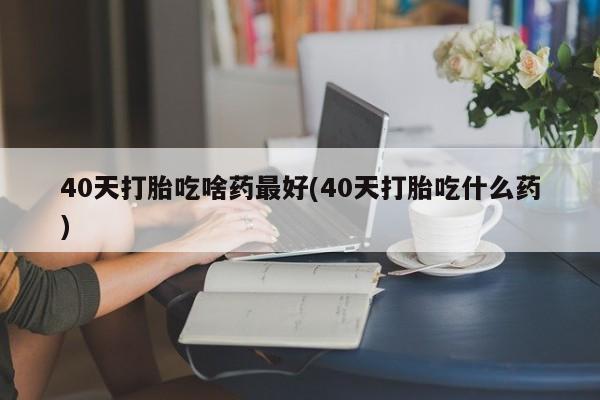 私人打胎药大月份胎停药40天打胎吃啥药最好(40天打胎吃什么药)