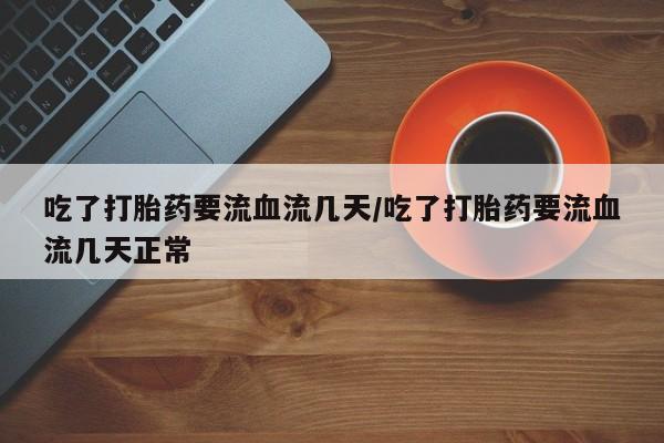 私人打胎药大月份胎停药吃了打胎药要流血流几天/吃了打胎药要流血流几天正常