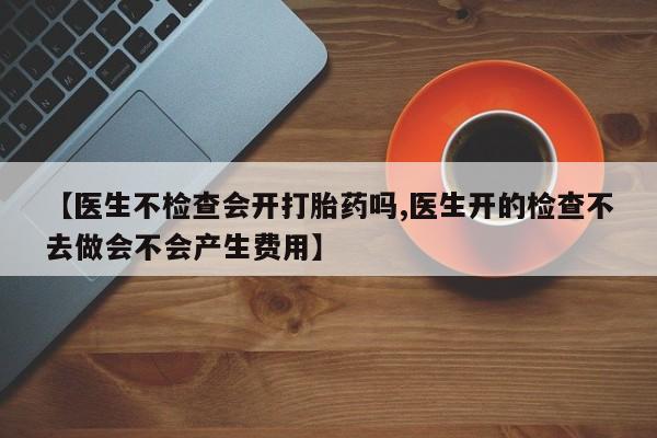 私人打胎药大月份胎停药【医生不检查会开打胎药吗,医生开的检查不去做会不会产生费用】