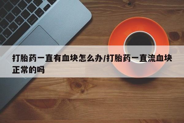 私人打胎药大月份胎停药打胎药一直有血块怎么办/打胎药一直流血块正常的吗