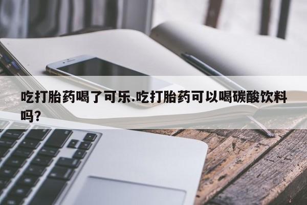 私人打胎药大月份胎停药吃打胎药喝了可乐.吃打胎药可以喝碳酸饮料吗？