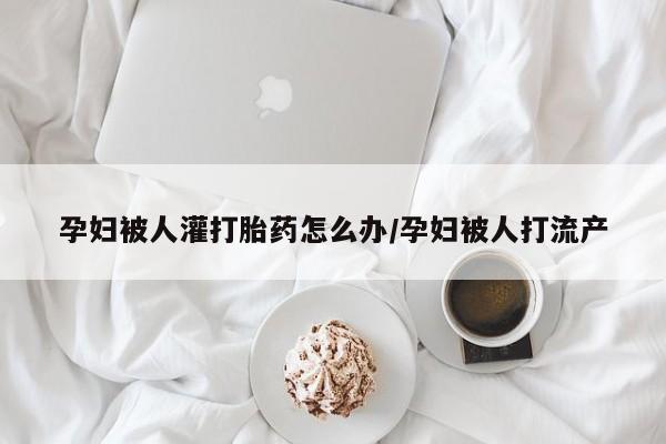 私人打胎药大月份胎停药孕妇被人灌打胎药怎么办/孕妇被人打流产