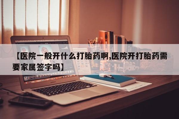 私人打胎药大月份胎停药【医院一般开什么打胎药啊,医院开打胎药需要家属签字吗】
