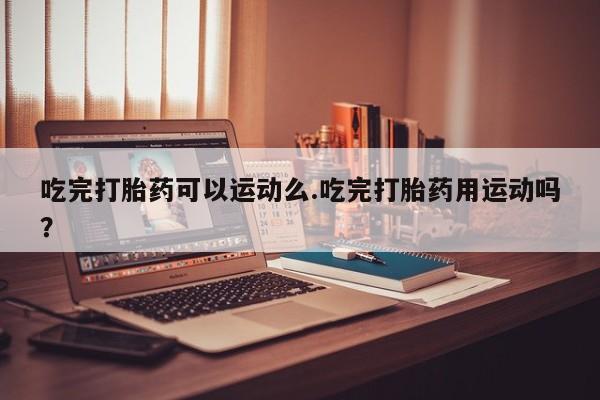 私人打胎药大月份胎停药吃完打胎药可以运动么.吃完打胎药用运动吗？