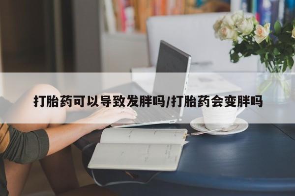 私人打胎药大月份胎停药打胎药可以导致发胖吗/打胎药会变胖吗