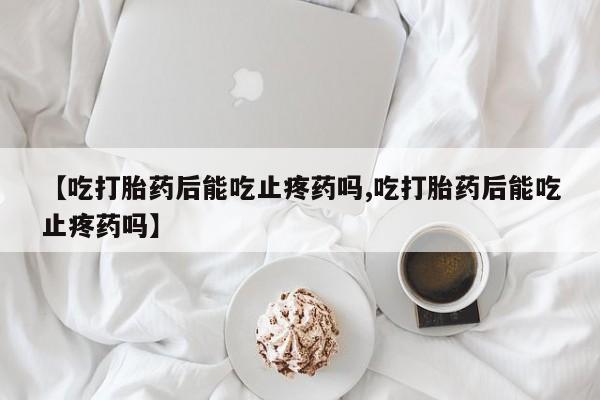 私人打胎药大月份胎停药【吃打胎药后能吃止疼药吗,吃打胎药后能吃止疼药吗】