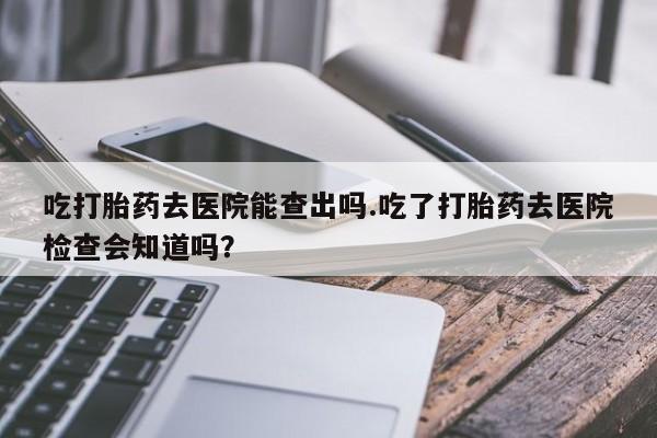 私人打胎药大月份胎停药吃打胎药去医院能查出吗.吃了打胎药去医院检查会知道吗？