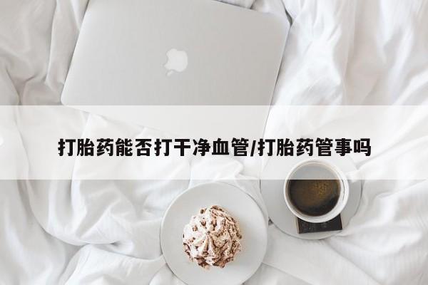 私人打胎药大月份胎停药打胎药能否打干净血管/打胎药管事吗