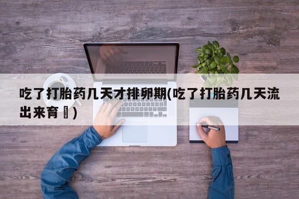 私人打胎药大月份胎停药吃了打胎药几天才排卵期(吃了打胎药几天流出来育蘘)
