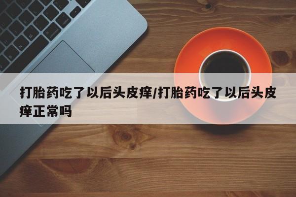 私人打胎药大月份胎停药打胎药吃了以后头皮痒/打胎药吃了以后头皮痒正常吗
