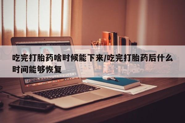 私人打胎药大月份胎停药吃完打胎药啥时候能下来/吃完打胎药后什么时间能够恢复
