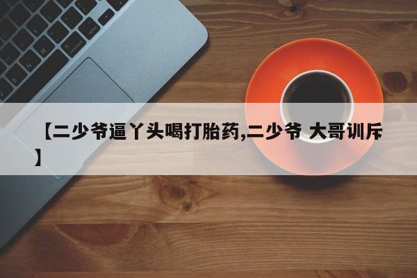 私人打胎药大月份胎停药【二少爷逼丫头喝打胎药,二少爷 大哥训斥】