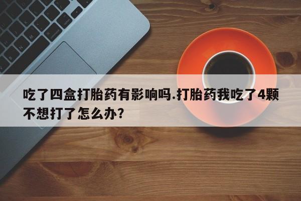 私人打胎药大月份胎停药吃了四盒打胎药有影响吗.打胎药我吃了4颗不想打了怎么办？