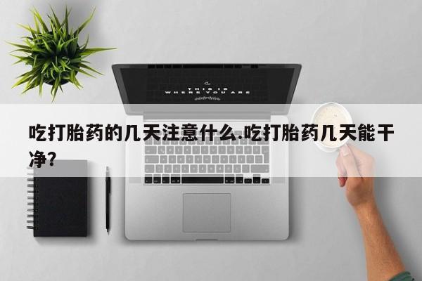 私人打胎药大月份胎停药吃打胎药的几天注意什么.吃打胎药几天能干净？