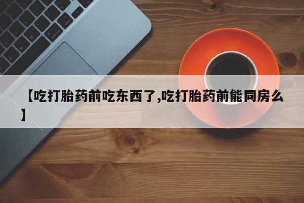 私人打胎药大月份胎停药【吃打胎药前吃东西了,吃打胎药前能同房么】