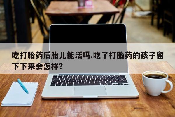 私人打胎药大月份胎停药吃打胎药后胎儿能活吗.吃了打胎药的孩子留下下来会怎样？