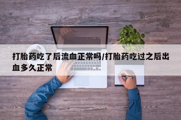 私人打胎药大月份胎停药打胎药吃了后流血正常吗/打胎药吃过之后出血多久正常